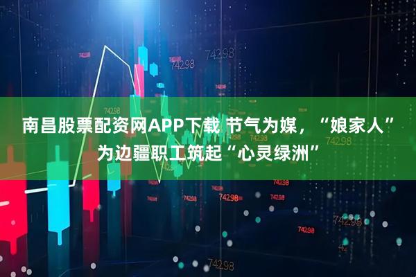 南昌股票配资网APP下载 节气为媒，“娘家人”为边疆职工筑起“心灵绿洲”