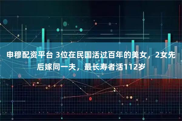 申穆配资平台 3位在民国活过百年的美女，2女先后嫁同一夫，最长寿者活112岁