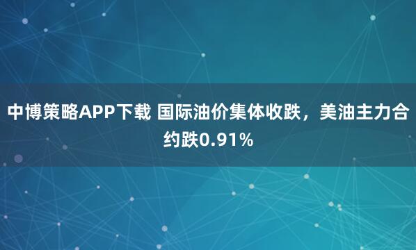中博策略APP下载 国际油价集体收跌，美油主力合约跌0.91%