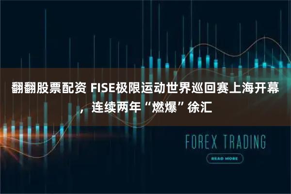 翻翻股票配资 FISE极限运动世界巡回赛上海开幕，连续两年“燃爆”徐汇