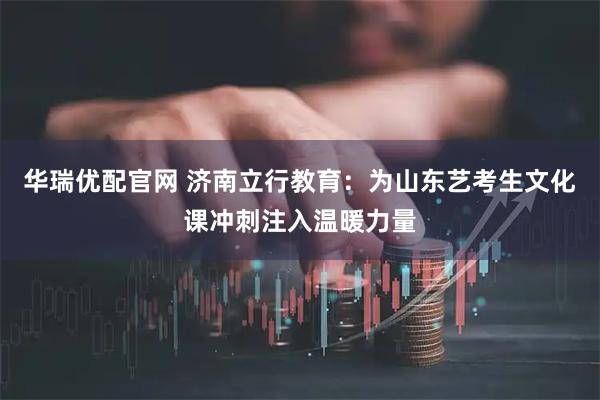 华瑞优配官网 济南立行教育：为山东艺考生文化课冲刺注入温暖力量