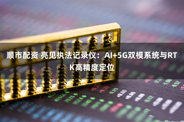 顺市配资 亮见执法记录仪：AI+5G双模系统与RTK高精度定位