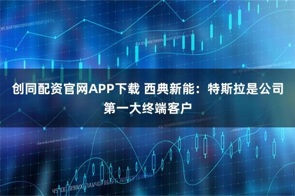 创同配资官网APP下载 西典新能：特斯拉是公司第一大终端客户