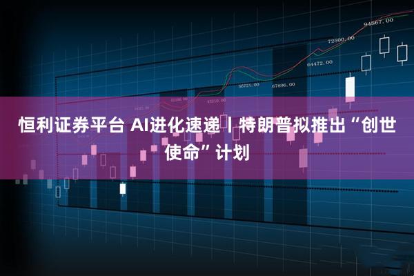 恒利证券平台 AI进化速递丨特朗普拟推出“创世使命”计划