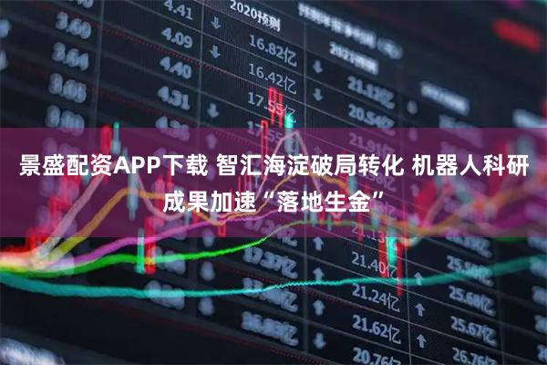 景盛配资APP下载 智汇海淀破局转化 机器人科研成果加速“落地生金”