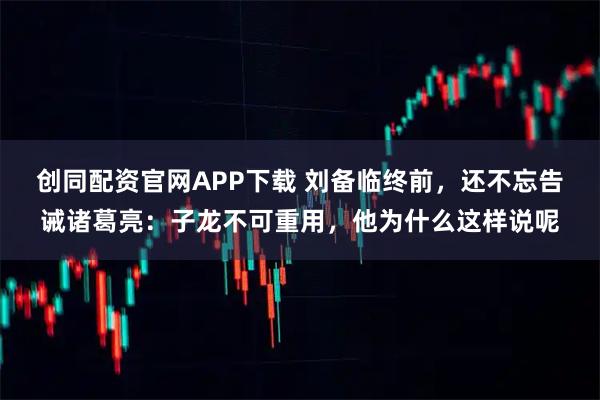 创同配资官网APP下载 刘备临终前，还不忘告诫诸葛亮：子龙不可重用，他为什么这样说呢