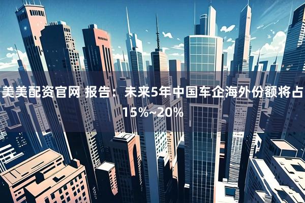 美美配资官网 报告：未来5年中国车企海外份额将占15%~20%