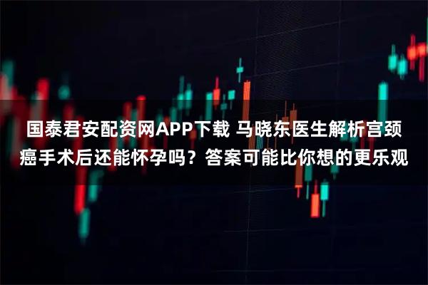 国泰君安配资网APP下载 马晓东医生解析宫颈癌手术后还能怀孕吗？答案可能比你想的更乐观