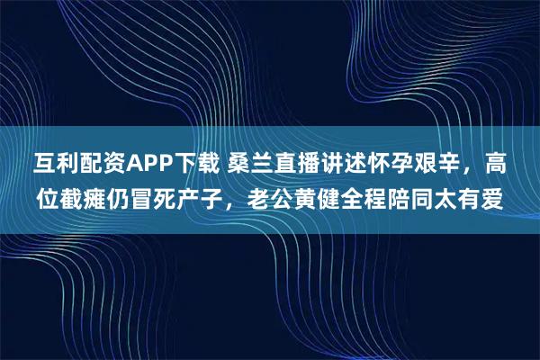 互利配资APP下载 桑兰直播讲述怀孕艰辛，高位截瘫仍冒死产子，老公黄健全程陪同太有爱