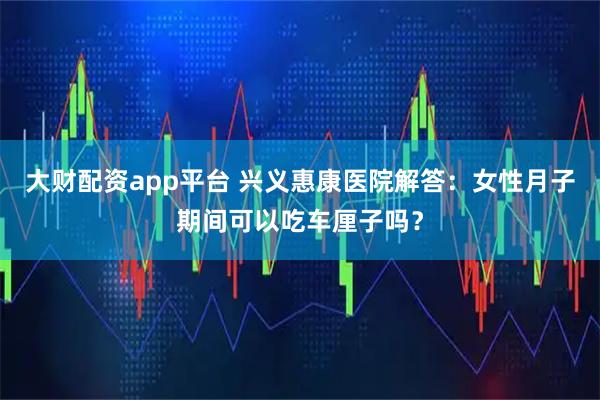 大财配资app平台 兴义惠康医院解答：女性月子期间可以吃车厘子吗？