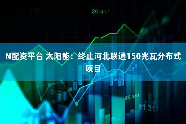 N配资平台 太阳能：终止河北联通150兆瓦分布式项目