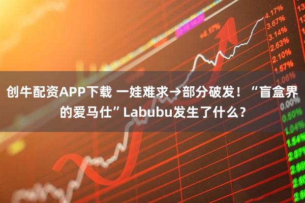 创牛配资APP下载 一娃难求→部分破发！“盲盒界的爱马仕”Labubu发生了什么？