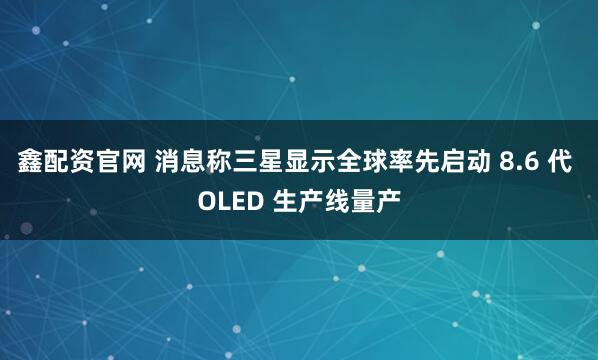 鑫配资官网 消息称三星显示全球率先启动 8.6 代 OLED 生产线量产