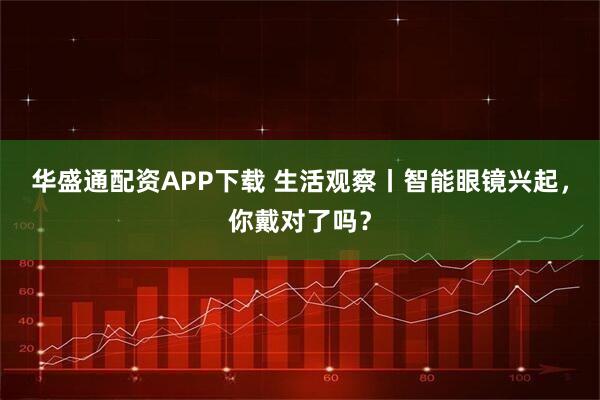 华盛通配资APP下载 生活观察丨智能眼镜兴起，你戴对了吗？