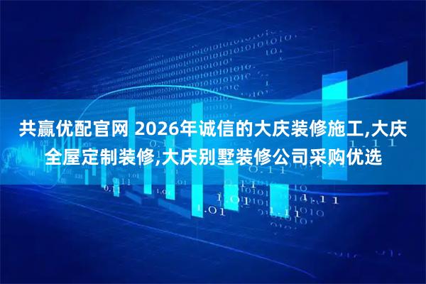 共赢优配官网 2026年诚信的大庆装修施工,大庆全屋定制装修,大庆别墅装修公司采购优选