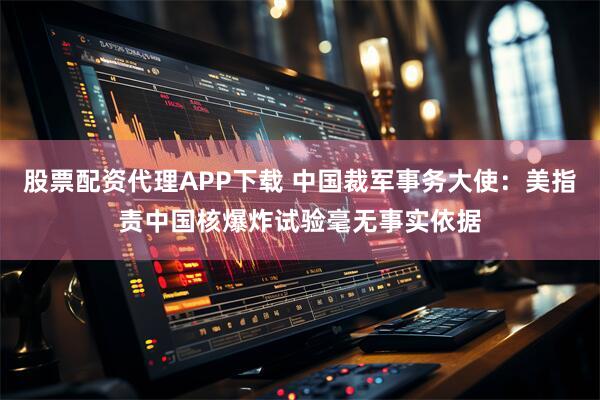 股票配资代理APP下载 中国裁军事务大使：美指责中国核爆炸试验毫无事实依据