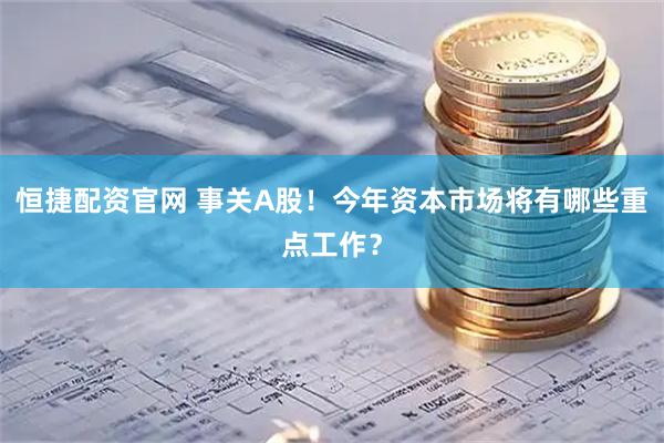 恒捷配资官网 事关A股！今年资本市场将有哪些重点工作？