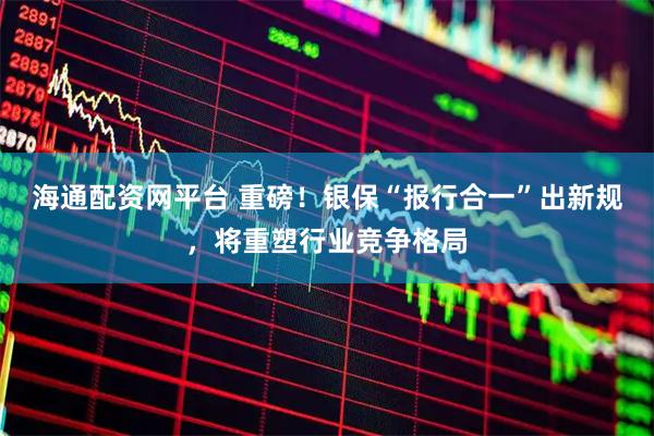海通配资网平台 重磅！银保“报行合一”出新规，将重塑行业竞争格局