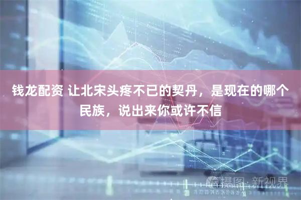 钱龙配资 让北宋头疼不已的契丹，是现在的哪个民族，说出来你或许不信
