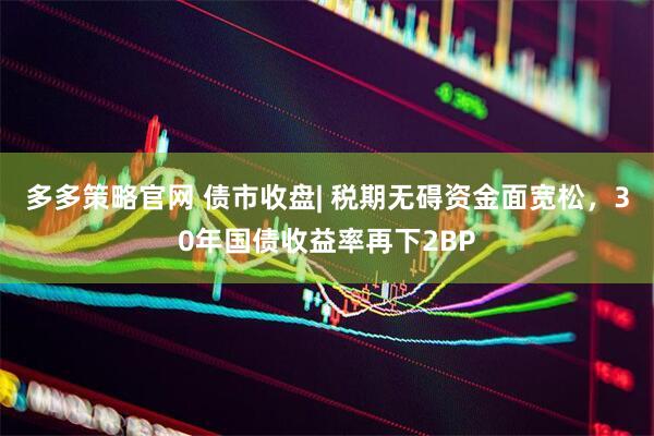 多多策略官网 债市收盘| 税期无碍资金面宽松，30年国债收益率再下2BP