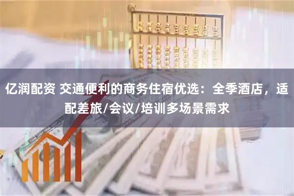 亿润配资 交通便利的商务住宿优选：全季酒店，适配差旅/会议/培训多场景需求
