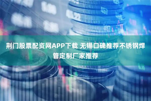 荆门股票配资网APP下载 无锡口碑推荐不锈钢焊管定制厂家推荐