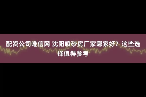 配资公司唯信网 沈阳喷砂房厂家哪家好？这些选择值得参考