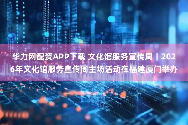 华力网配资APP下载 文化馆服务宣传周｜2026年文化馆服务宣传周主场活动在福建厦门举办
