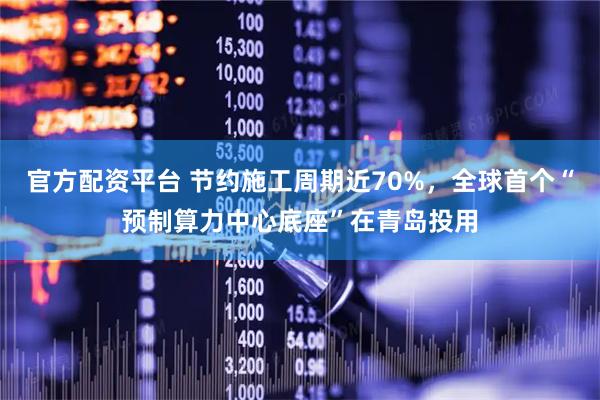 官方配资平台 节约施工周期近70%，全球首个“预制算力中心底座”在青岛投用