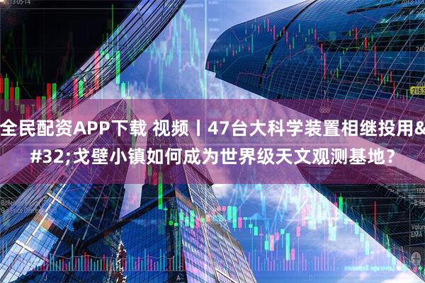 全民配资APP下载 视频丨47台大科学装置相继投用 戈壁小镇如何成为世界级天文观测基地？