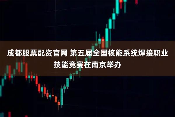 成都股票配资官网 第五届全国核能系统焊接职业技能竞赛在南京举办